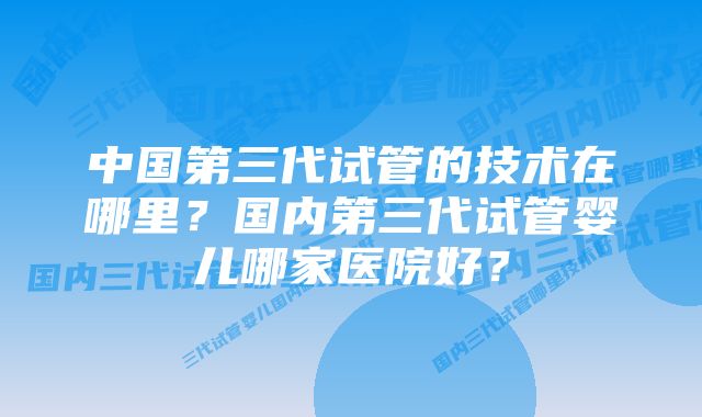 中国第三代试管的技术在哪里？国内第三代试管婴儿哪家医院好？