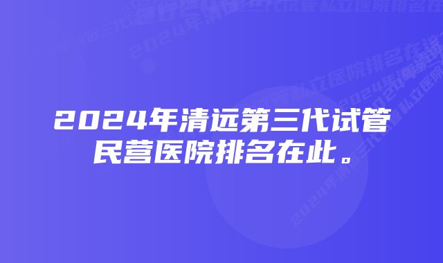 2024年清远第三代试管民营医院排名在此。