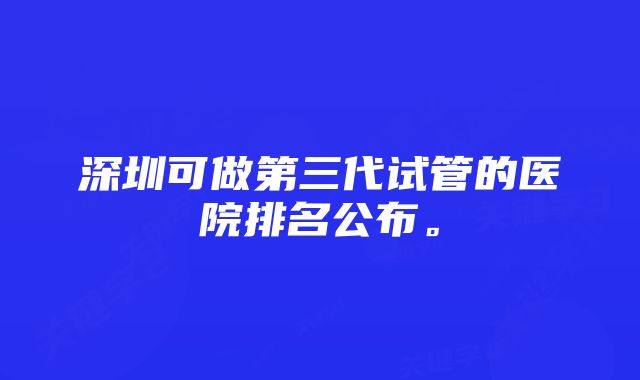 深圳可做第三代试管的医院排名公布。