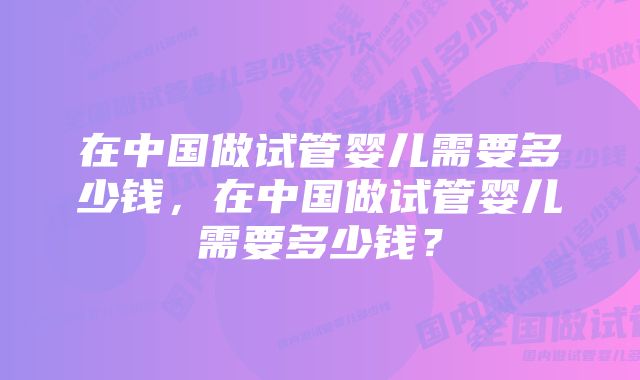 在中国做试管婴儿需要多少钱，在中国做试管婴儿需要多少钱？