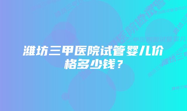 潍坊三甲医院试管婴儿价格多少钱？