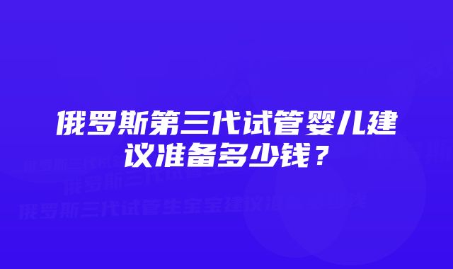 俄罗斯第三代试管婴儿建议准备多少钱？