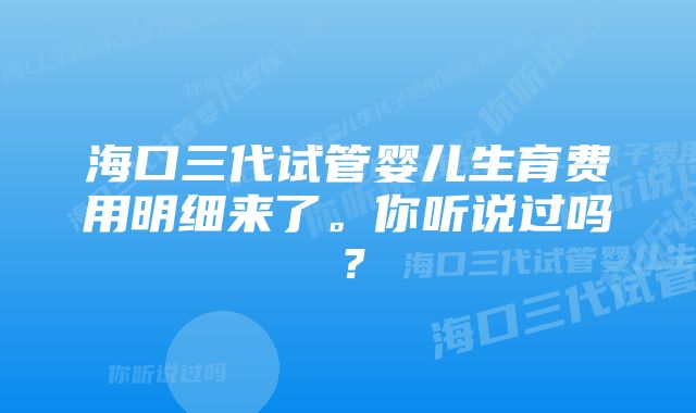 海口三代试管婴儿生育费用明细来了。你听说过吗？