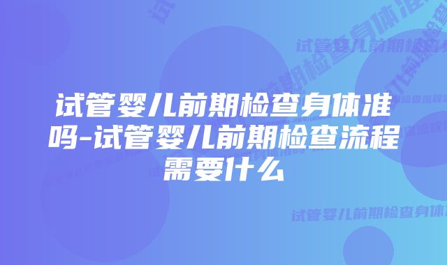 试管婴儿前期检查身体准吗-试管婴儿前期检查流程需要什么