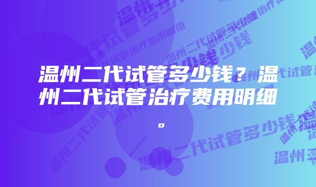 温州二代试管多少钱？温州二代试管治疗费用明细。