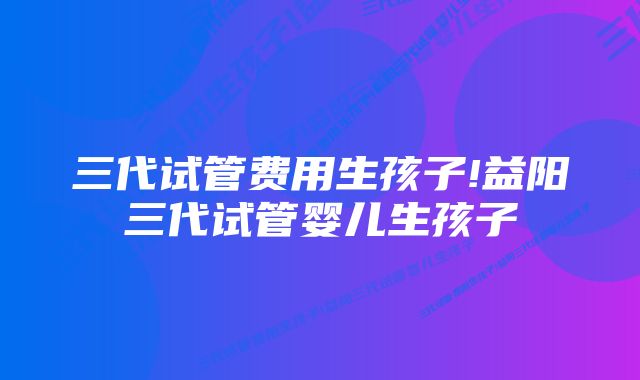 三代试管费用生孩子!益阳三代试管婴儿生孩子