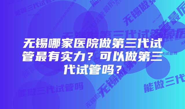 无锡哪家医院做第三代试管最有实力？可以做第三代试管吗？