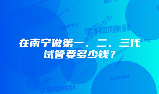 在南宁做第一、二、三代试管要多少钱？