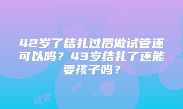 42岁了结扎过后做试管还可以吗？43岁结扎了还能要孩子吗？