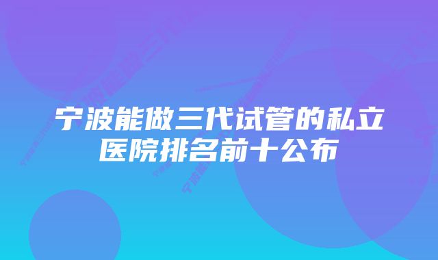 宁波能做三代试管的私立医院排名前十公布