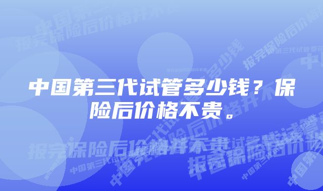 中国第三代试管多少钱？保险后价格不贵。