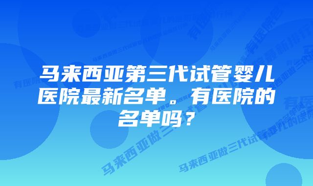 马来西亚第三代试管婴儿医院最新名单。有医院的名单吗？