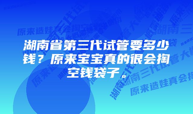 湖南省第三代试管要多少钱？原来宝宝真的很会掏空钱袋子。