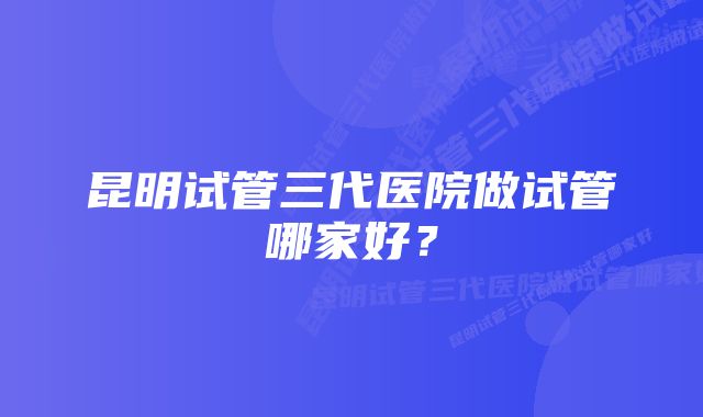 昆明试管三代医院做试管哪家好？