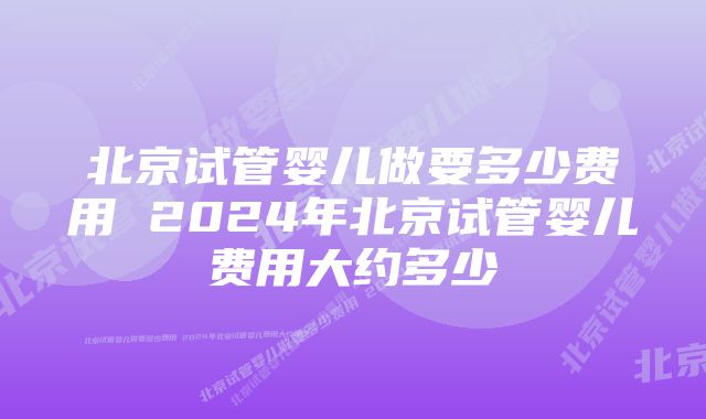 北京试管婴儿做要多少费用 2024年北京试管婴儿费用大约多少