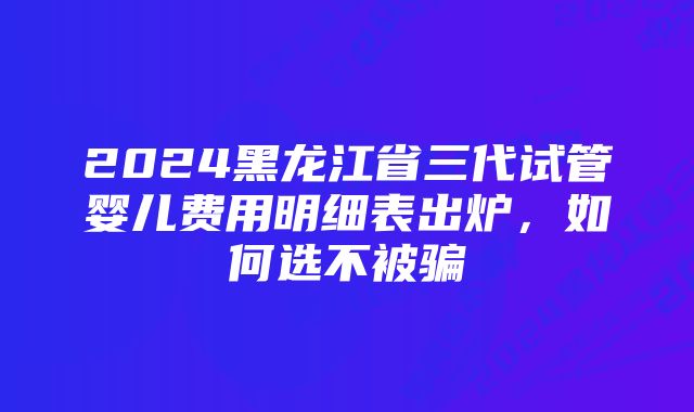 2024黑龙江省三代试管婴儿费用明细表出炉，如何选不被骗