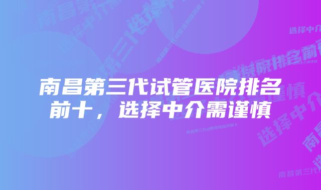 南昌第三代试管医院排名前十，选择中介需谨慎