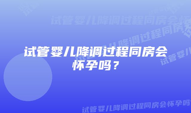 试管婴儿降调过程同房会怀孕吗？