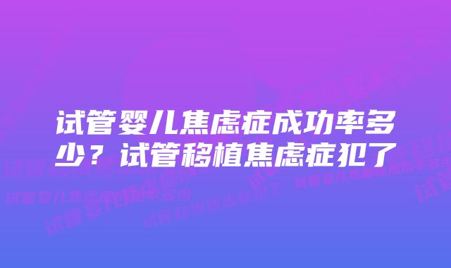 试管婴儿焦虑症成功率多少？试管移植焦虑症犯了