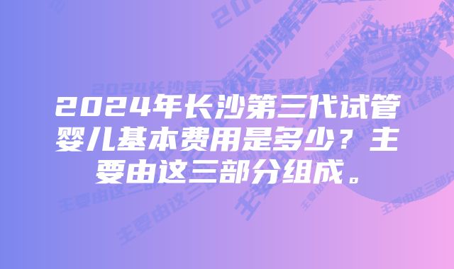 2024年长沙第三代试管婴儿基本费用是多少？主要由这三部分组成。