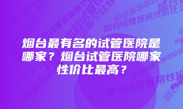 烟台最有名的试管医院是哪家？烟台试管医院哪家性价比最高？