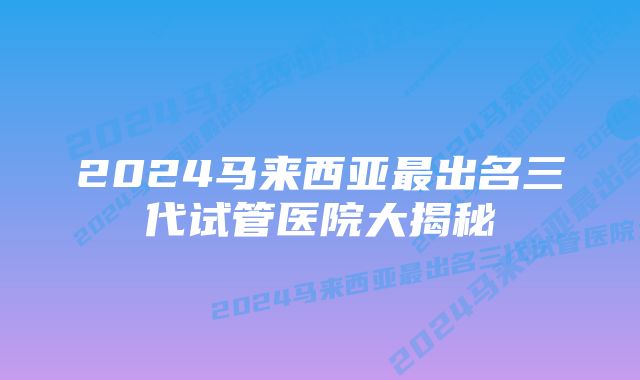 2024马来西亚最出名三代试管医院大揭秘