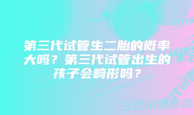 第三代试管生二胎的概率大吗？第三代试管出生的孩子会畸形吗？