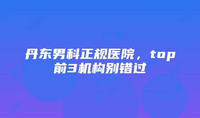 丹东男科正规医院，top前3机构别错过