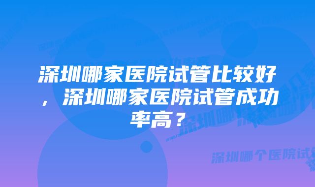 深圳哪家医院试管比较好，深圳哪家医院试管成功率高？