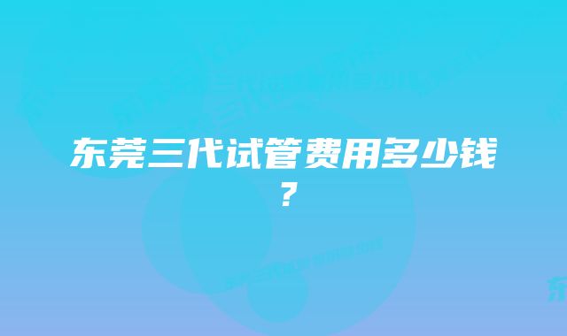 东莞三代试管费用多少钱？