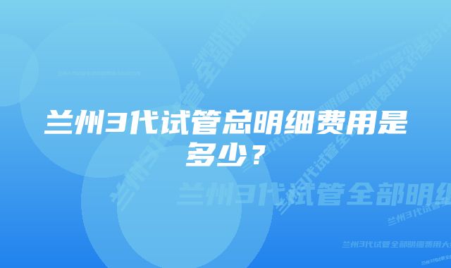 兰州3代试管总明细费用是多少？