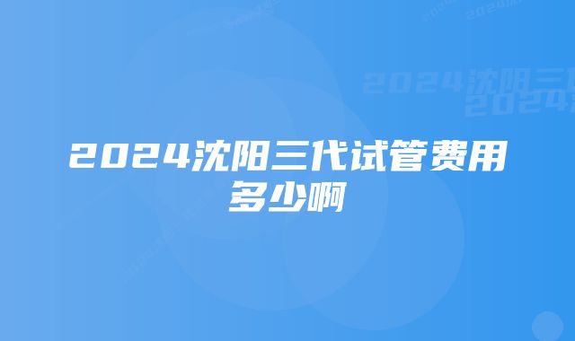 2024沈阳三代试管费用多少啊