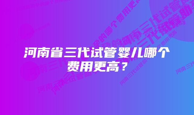 河南省三代试管婴儿哪个费用更高？