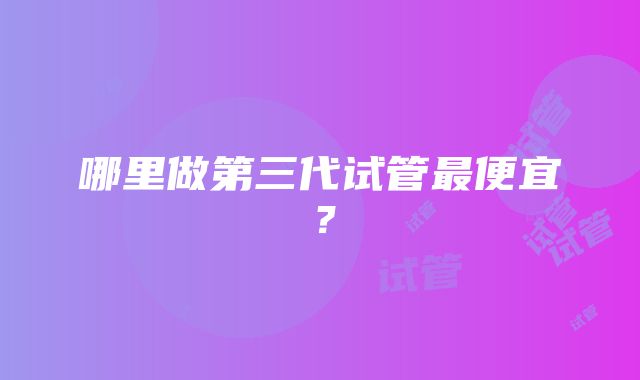 哪里做第三代试管最便宜？