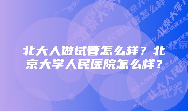 北大人做试管怎么样？北京大学人民医院怎么样？