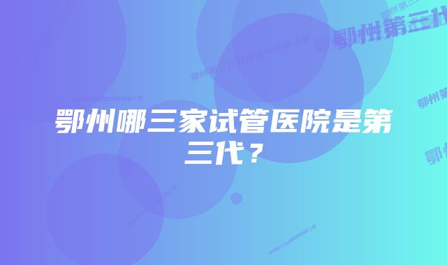 鄂州哪三家试管医院是第三代？