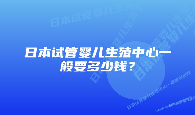 日本试管婴儿生殖中心一般要多少钱？