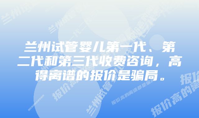 兰州试管婴儿第一代、第二代和第三代收费咨询，高得离谱的报价是骗局。