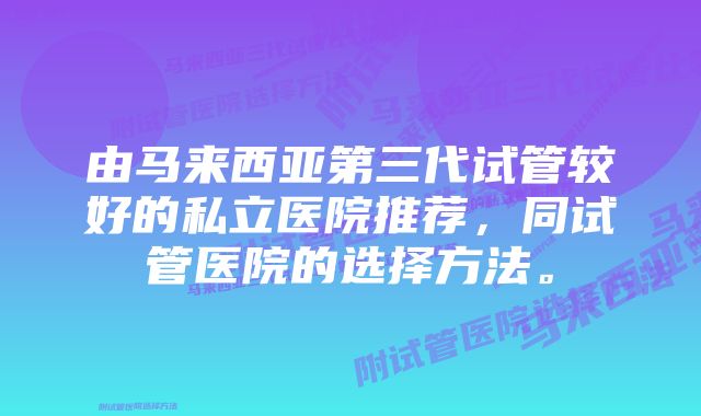 由马来西亚第三代试管较好的私立医院推荐，同试管医院的选择方法。