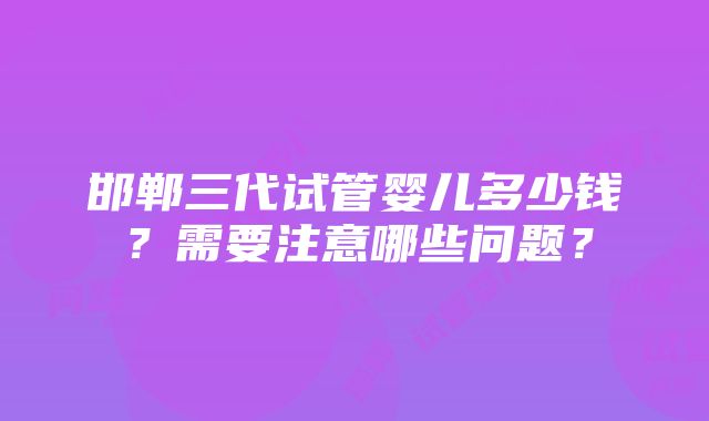 邯郸三代试管婴儿多少钱？需要注意哪些问题？