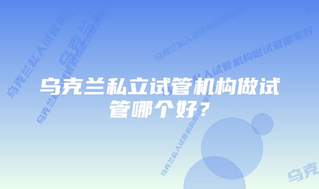 乌克兰私立试管机构做试管哪个好？