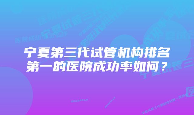 宁夏第三代试管机构排名第一的医院成功率如何？