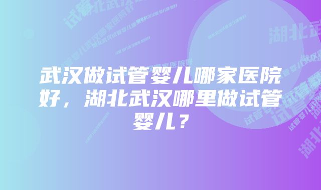 武汉做试管婴儿哪家医院好，湖北武汉哪里做试管婴儿？