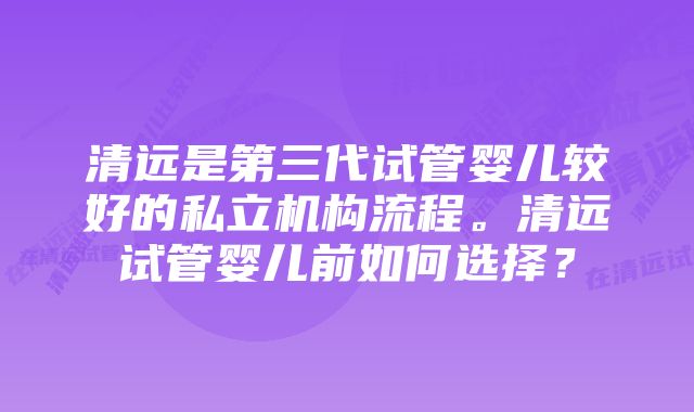 清远是第三代试管婴儿较好的私立机构流程。清远试管婴儿前如何选择？