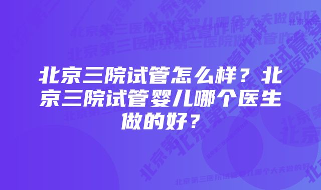 北京三院试管怎么样？北京三院试管婴儿哪个医生做的好？