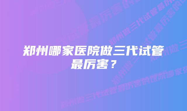 郑州哪家医院做三代试管最厉害？