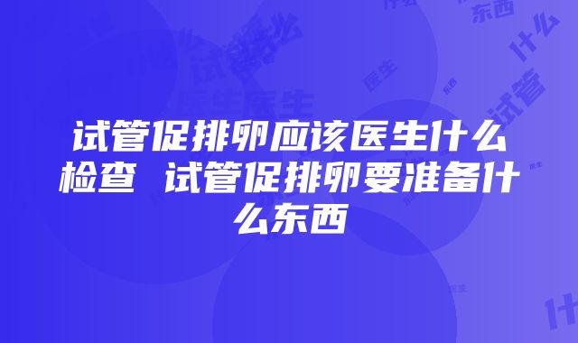 试管促排卵应该医生什么检查 试管促排卵要准备什么东西