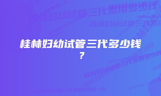 桂林妇幼试管三代多少钱？