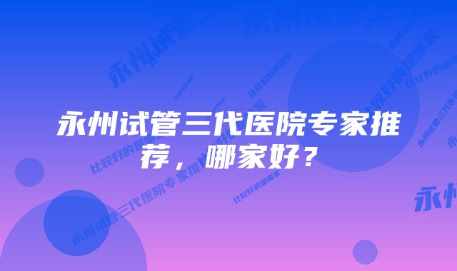 永州试管三代医院专家推荐，哪家好？