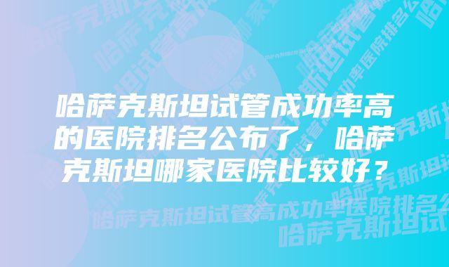 哈萨克斯坦试管成功率高的医院排名公布了，哈萨克斯坦哪家医院比较好？